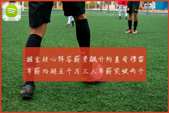 掘金核心阵容薪资飙升约基奇穆雷年薪均超五千万三人年薪突破两千万大关