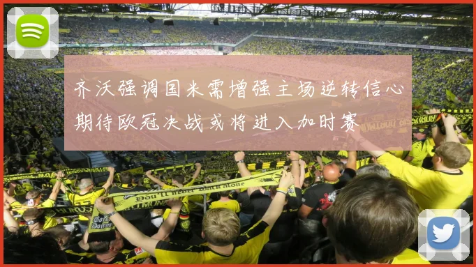 齐沃强调国米需增强主场逆转信心期待欧冠决战或将进入加时赛