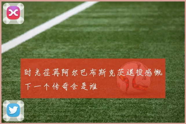 时光荏苒阿尔巴布斯克茨退役感慨下一个传奇会是谁