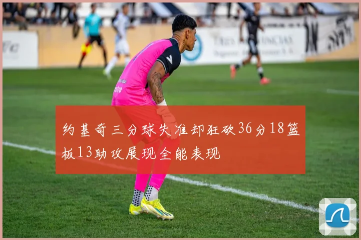约基奇三分球失准却狂砍36分18篮板13助攻展现全能表现