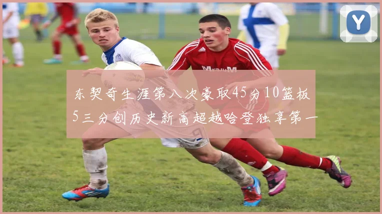 东契奇生涯第八次豪取45分10篮板5三分创历史新高超越哈登独享第一