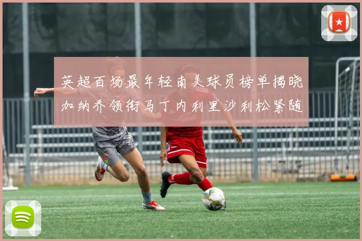 英超百场最年轻南美球员榜单揭晓加纳乔领衔马丁内利里沙利松紧随其后