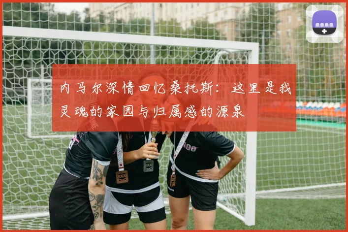 内马尔深情回忆桑托斯：这里是我灵魂的家园与归属感的源泉