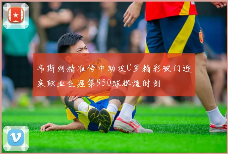 韦斯利精准传中助攻C罗精彩破门迎来职业生涯第950球辉煌时刻