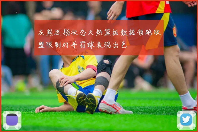 灰熊近期状态火热篮板数据领跑联盟限制对手罚球表现出色