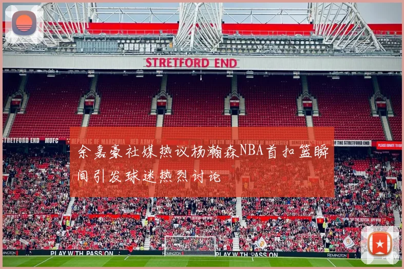 余嘉豪社媒热议杨瀚森NBA首扣篮瞬间引发球迷热烈讨论