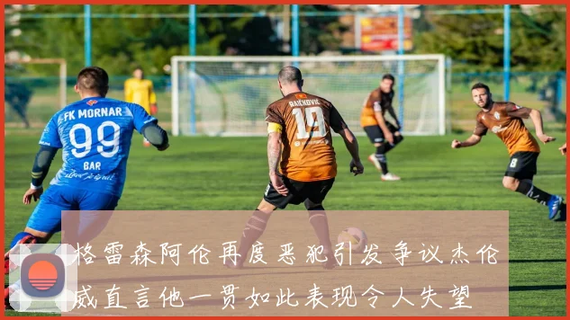 格雷森阿伦再度恶犯引发争议杰伦威直言他一贯如此表现令人失望