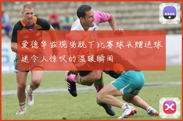 爱德华兹现场脱下比赛球衣赠送球迷令人惊叹的温暖瞬间