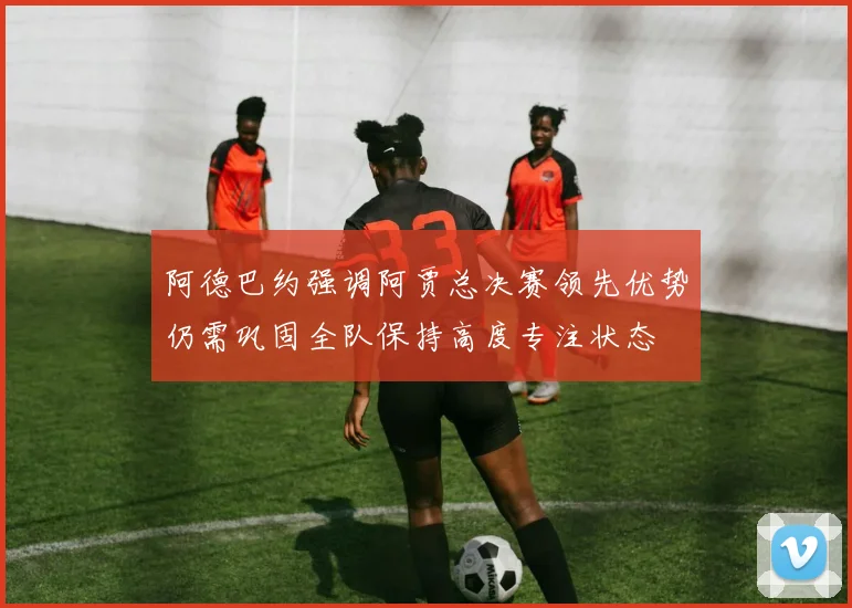 阿德巴约强调阿贾总决赛领先优势仍需巩固全队保持高度专注状态