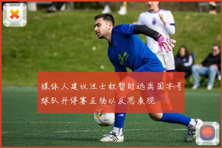 媒体人建议汪士钦暂时远离国字号球队并停赛五场以反思表现