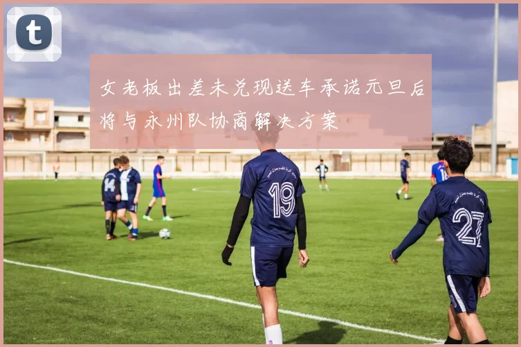女老板出差未兑现送车承诺元旦后将与永州队协商解决方案