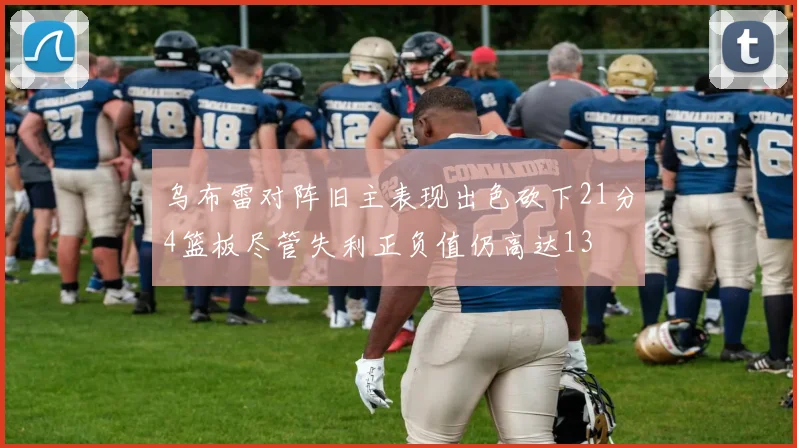 乌布雷对阵旧主表现出色砍下21分4篮板尽管失利正负值仍高达13