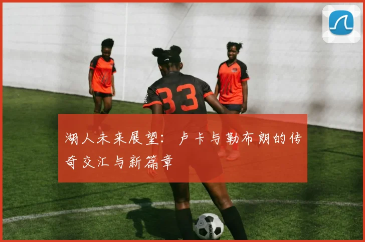 湖人未来展望：卢卡与勒布朗的传奇交汇与新篇章