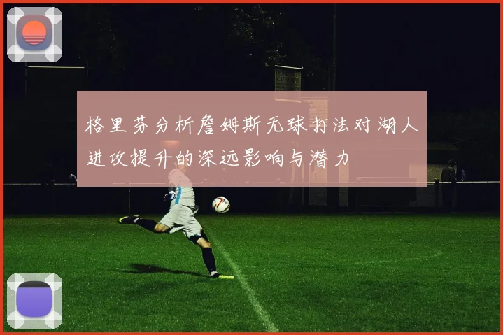 格里芬分析詹姆斯无球打法对湖人进攻提升的深远影响与潜力