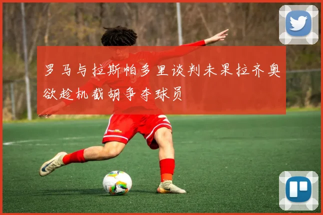 罗马与拉斯帕多里谈判未果拉齐奥欲趁机截胡争夺球员