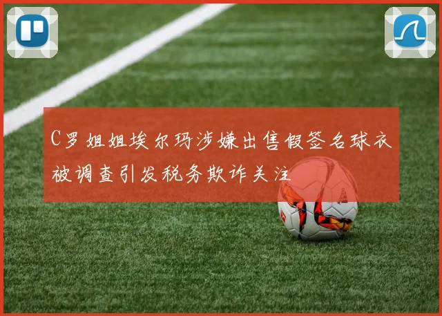C罗姐姐埃尔玛涉嫌出售假签名球衣被调查引发税务欺诈关注