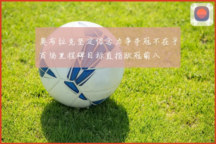 奥布拉克坚定信念力争夺冠不在乎百场里程碑目标直指欧冠前八