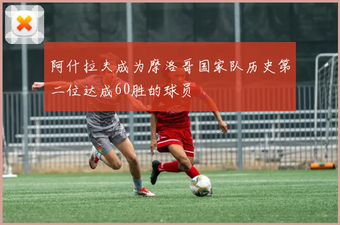 阿什拉夫成为摩洛哥国家队历史第二位达成60胜的球员