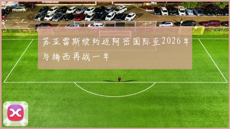 苏亚雷斯续约迈阿密国际至2026年与梅西再战一年