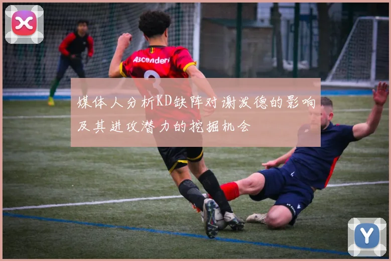 媒体人分析KD缺阵对谢泼德的影响及其进攻潜力的挖掘机会