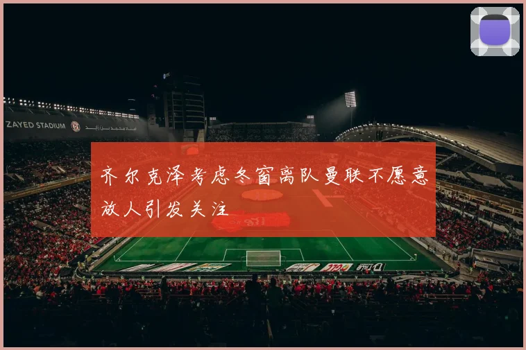 齐尔克泽考虑冬窗离队曼联不愿意放人引发关注