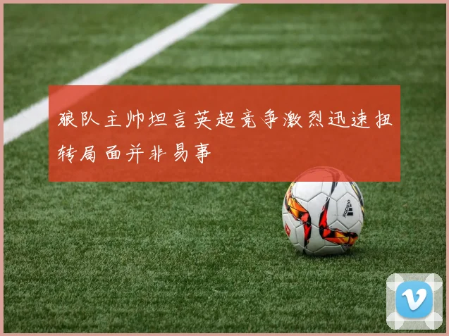 狼队主帅坦言英超竞争激烈迅速扭转局面并非易事
