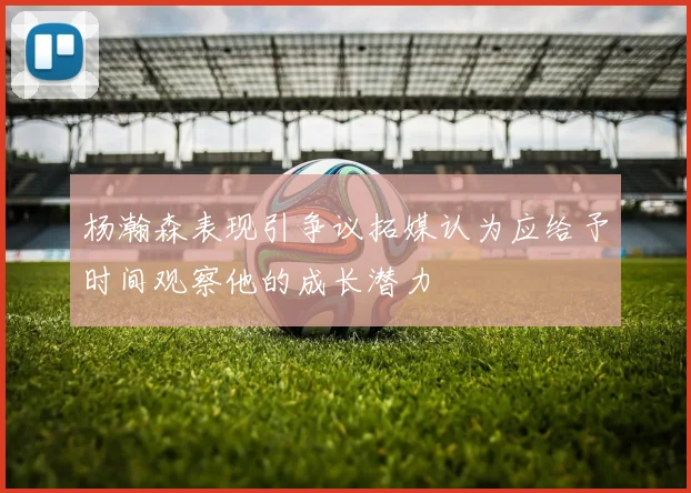 杨瀚森表现引争议拓媒认为应给予时间观察他的成长潜力