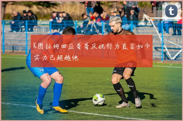 K图拉姆回应哥哥庆祝行为直言如今实力已超越他