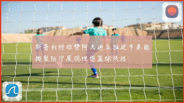 斯普利特称赞阿夫迪亚推进节奏能撕裂防守展现理想篮球风格