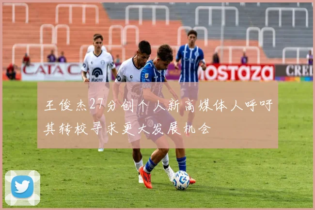 王俊杰27分创个人新高媒体人呼吁其转校寻求更大发展机会