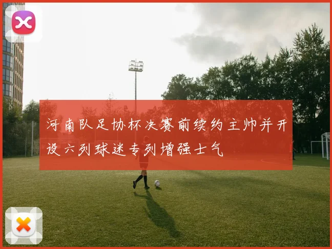 河南队足协杯决赛前续约主帅并开设六列球迷专列增强士气